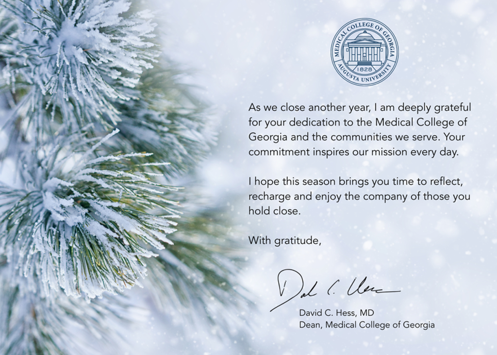 As we close another year, I am deeply grateful for your dedication to the Medical College of Georgia and the communities we serve. Your commitment inspires our mission every day. I hope this season brings you time to reflect, recharge and enjoy the company of those you hold close. With gratitude, David Hess, Dean, Medical College of Georgia.